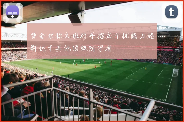 费舍尔称文班对手招式干扰能力超群优于其他顶级防守者