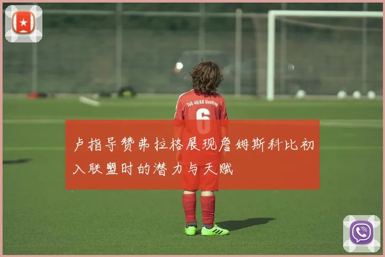 卢指导赞弗拉格展现詹姆斯科比初入联盟时的潜力与天赋