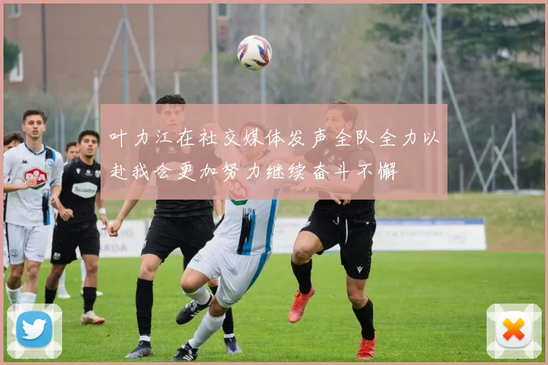 叶力江在社交媒体发声全队全力以赴我会更加努力继续奋斗不懈