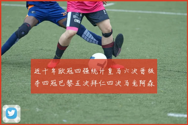 近十年欧冠四强统计皇马六次晋级夺四冠巴黎五次拜仁四次马竞阿森纳各两次