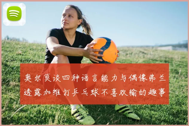 奥尔莫谈四种语言能力与偶像弗兰透露加维打乒乓球不喜欢输的趣事