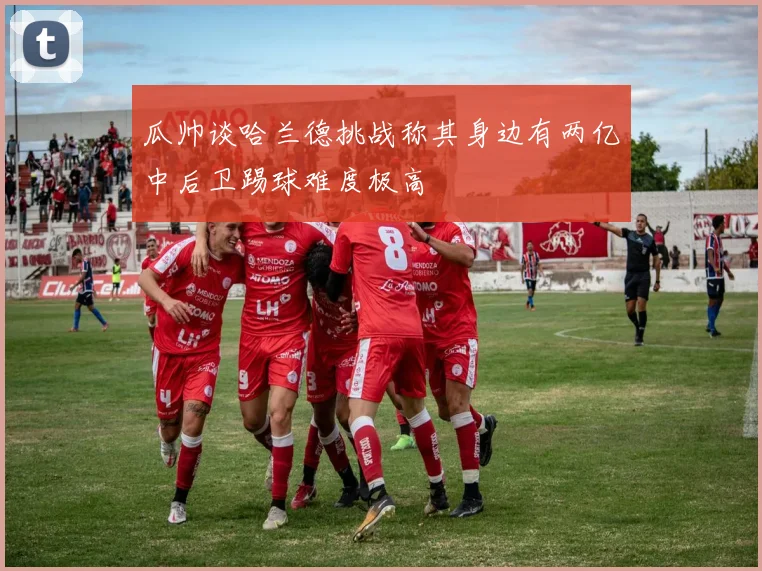 瓜帅谈哈兰德挑战称其身边有两亿中后卫踢球难度极高