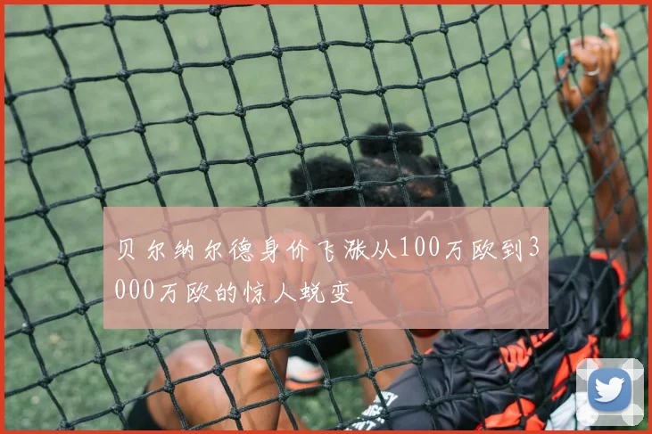 贝尔纳尔德身价飞涨从100万欧到3000万欧的惊人蜕变