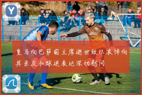 皇马向巴萨前主席逝世致以哀悼向其亲友和球迷表达深切慰问