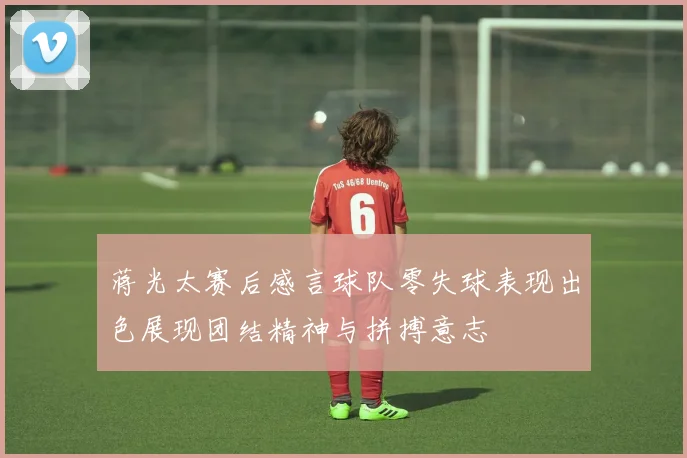 蒋光太赛后感言球队零失球表现出色展现团结精神与拼搏意志