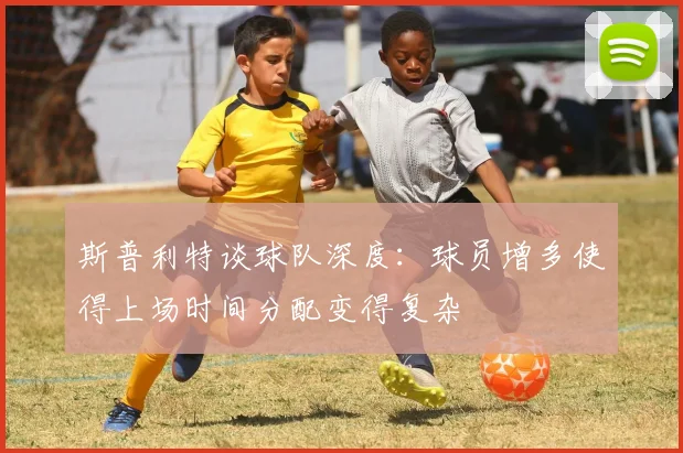 斯普利特谈球队深度：球员增多使得上场时间分配变得复杂