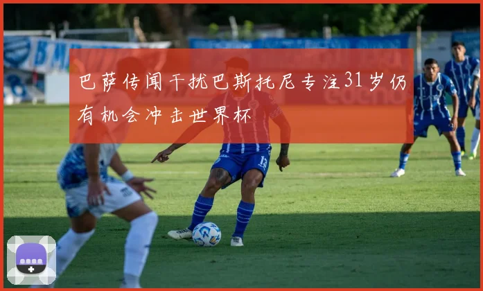 巴萨传闻干扰巴斯托尼专注31岁仍有机会冲击世界杯