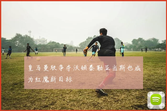 皇马曼联争夺沃顿泰勒亚当斯也成为红魔新目标