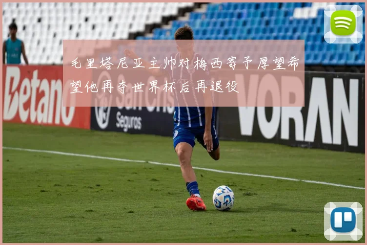 毛里塔尼亚主帅对梅西寄予厚望希望他再夺世界杯后再退役