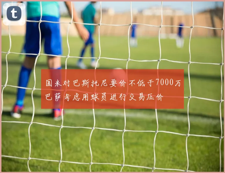 国米对巴斯托尼要价不低于7000万巴萨考虑用球员进行交易压价