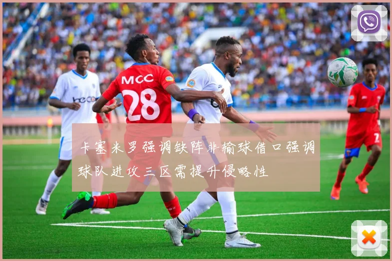 卡塞米罗强调缺阵非输球借口强调球队进攻三区需提升侵略性