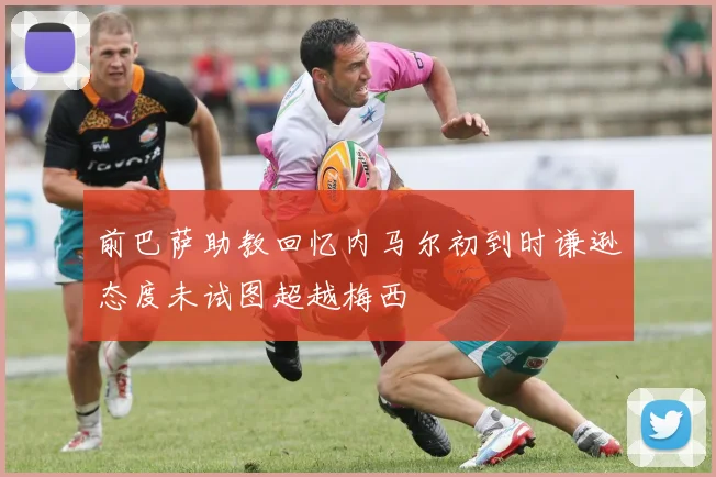 前巴萨助教回忆内马尔初到时谦逊态度未试图超越梅西